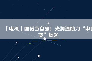 【電機】國貨當自強!光潤通助力“中國芯”崛起