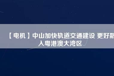 【電機】中山加快軌道交通建設 更好融入粵港澳大灣區