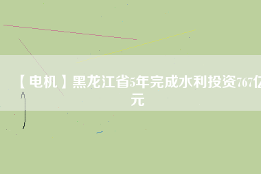 【電機】黑龍江省5年完成水利投資767億元