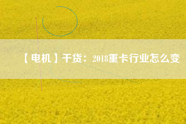 【電機】干貨:2018重卡行業怎么變