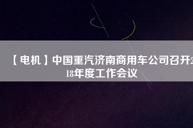 【電機】中國重汽濟南商用車公司召開2018年度工作會議