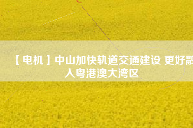 【電機】中山加快軌道交通建設 更好融入粵港澳大灣區