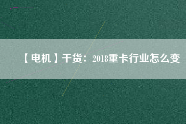 【電機】干貨:2018重卡行業怎么變