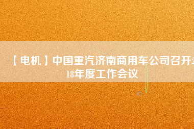 【電機】中國重汽濟南商用車公司召開2018年度工作會議