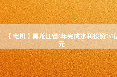 【電機】黑龍江省5年完成水利投資767億元