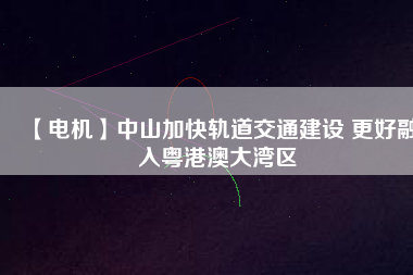 【電機】中山加快軌道交通建設 更好融入粵港澳大灣區