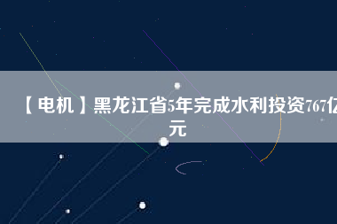 【電機】黑龍江省5年完成水利投資767億元