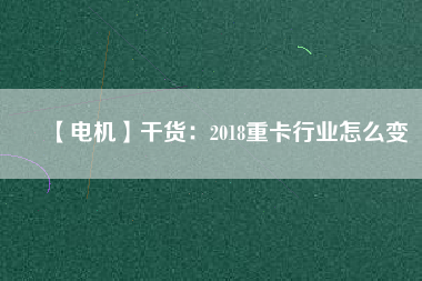 【電機】干貨:2018重卡行業怎么變