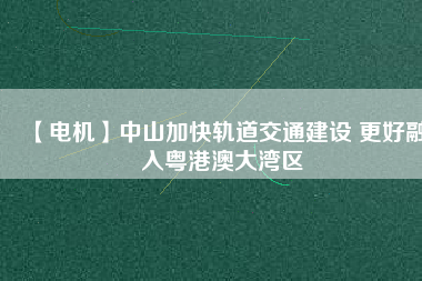 【電機】中山加快軌道交通建設 更好融入粵港澳大灣區