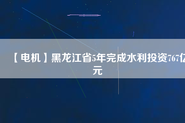 【電機】黑龍江省5年完成水利投資767億元