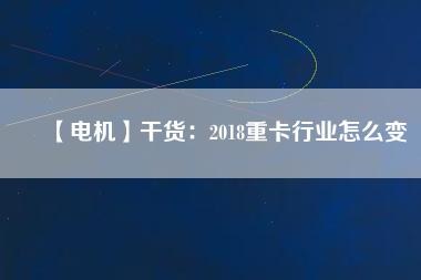 【電機】干貨:2018重卡行業怎么變