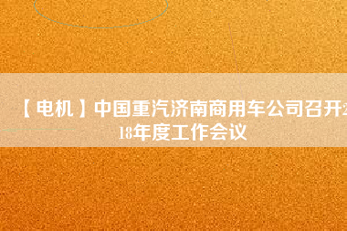 【電機】中國重汽濟南商用車公司召開2018年度工作會議