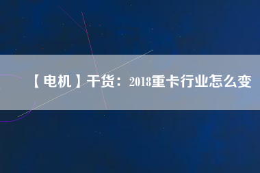 【電機】干貨:2018重卡行業怎么變