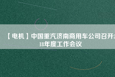 【電機】中國重汽濟南商用車公司召開2018年度工作會議