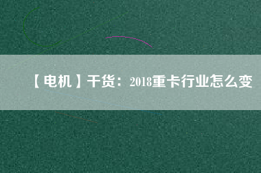 【電機】干貨:2018重卡行業怎么變