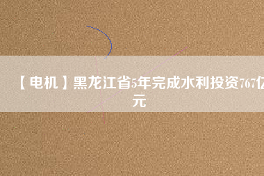 【電機】黑龍江省5年完成水利投資767億元