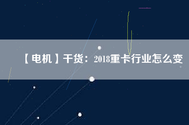 【電機】干貨:2018重卡行業怎么變