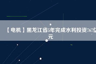 【電機】黑龍江省5年完成水利投資767億元