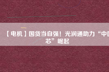 【電機】國貨當自強!光潤通助力“中國芯”崛起