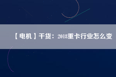 【電機】干貨:2018重卡行業怎么變