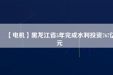 【電機】黑龍江省5年完成水利投資767億元
