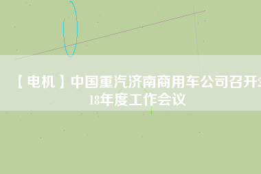 【電機】中國重汽濟南商用車公司召開2018年度工作會議