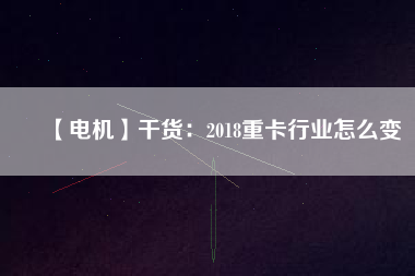 【電機】干貨:2018重卡行業怎么變
