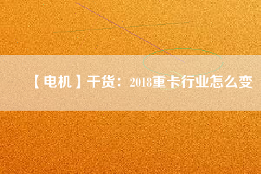 【電機】干貨:2018重卡行業怎么變