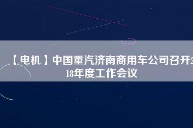 【電機】中國重汽濟南商用車公司召開2018年度工作會議