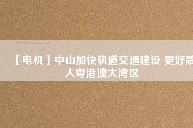 【電機】中山加快軌道交通建設 更好融入粵港澳大灣區