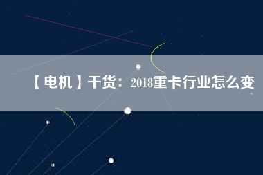 【電機】干貨:2018重卡行業怎么變
