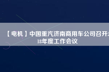 【電機】中國重汽濟南商用車公司召開2018年度工作會議