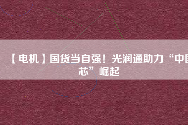 【電機】國貨當自強!光潤通助力“中國芯”崛起