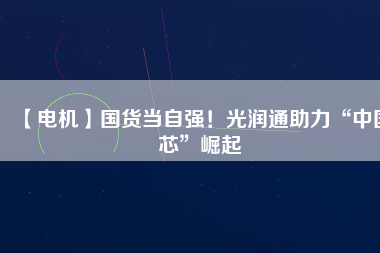 【電機】國貨當自強!光潤通助力“中國芯”崛起