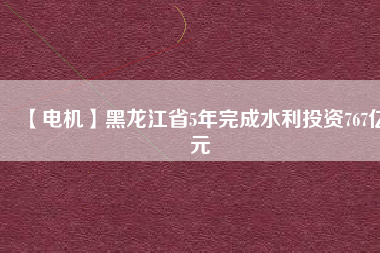 【電機】黑龍江省5年完成水利投資767億元