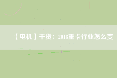 【電機】干貨:2018重卡行業怎么變