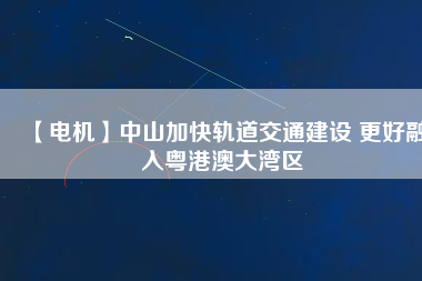 【電機】中山加快軌道交通建設 更好融入粵港澳大灣區