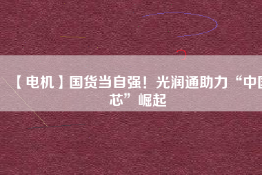 【電機】國貨當自強!光潤通助力“中國芯”崛起