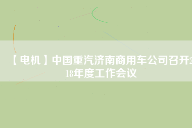 【電機】中國重汽濟南商用車公司召開2018年度工作會議