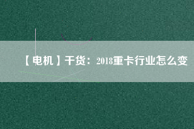 【電機】干貨:2018重卡行業怎么變
