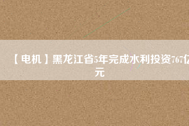 【電機】黑龍江省5年完成水利投資767億元