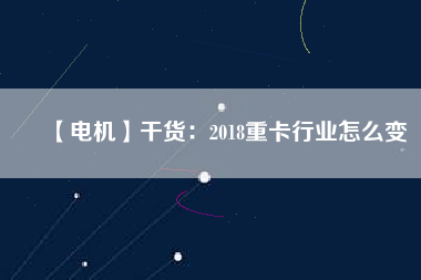 【電機】干貨:2018重卡行業怎么變