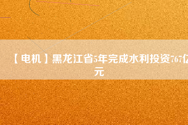【電機】黑龍江省5年完成水利投資767億元