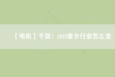 【電機】干貨:2018重卡行業怎么變