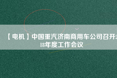 【電機】中國重汽濟南商用車公司召開2018年度工作會議