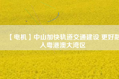 【電機】中山加快軌道交通建設 更好融入粵港澳大灣區