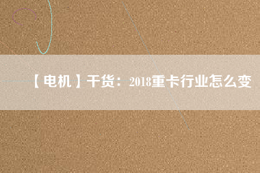 【電機】干貨:2018重卡行業怎么變