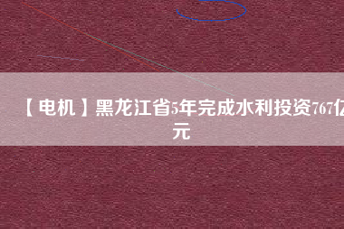 【電機】黑龍江省5年完成水利投資767億元
