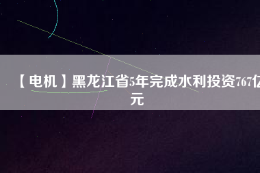 【電機】黑龍江省5年完成水利投資767億元