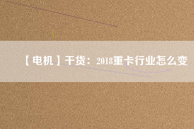 【電機】干貨:2018重卡行業怎么變
